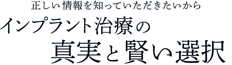 正しい情報を知っていただきたいから インプラント治療の真実と賢い選択